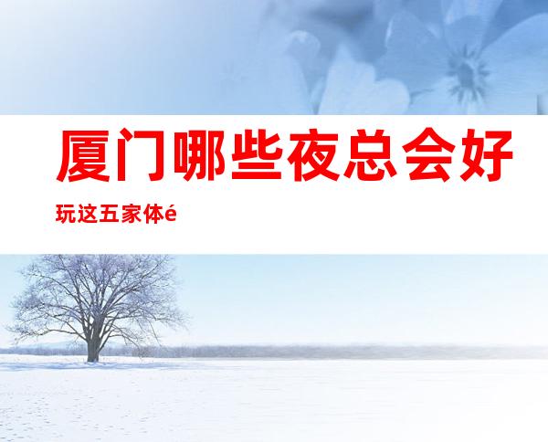 厦门哪些夜总会好玩 这五家体验感厦门人都说好