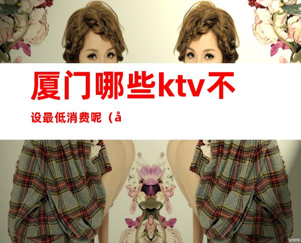 厦门哪些ktv不设最低消费呢(厦门KTV推荐)