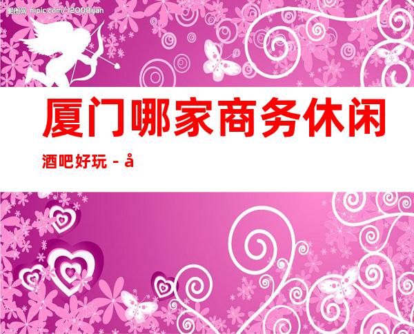 厦门哪家商务休闲酒吧好玩－厦门豪华的小酒吧排名榜