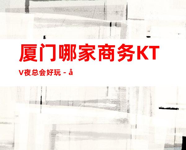 厦门哪家商务KTV夜总会好玩-厦门豪华的商务KTV排名榜
