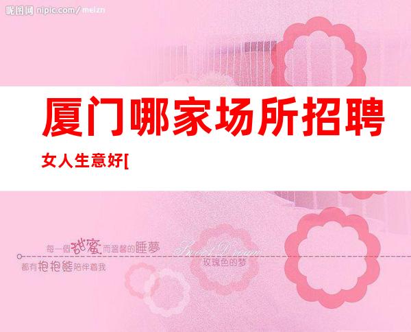 厦门哪家场所招聘女人生意好[生意不愁招满为止]素场
