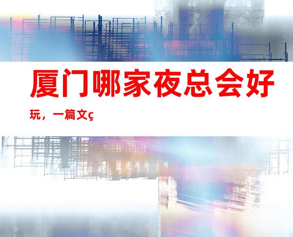 厦门哪家夜总会好玩,一篇文章总结那些炫酷吊炸天般的 – 厦门思明商务KTV