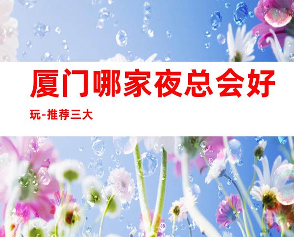 厦门哪家夜总会好玩-推荐三大更高夜总会排名预定