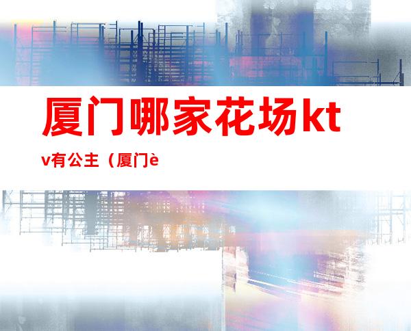 厦门哪家花场ktv有公主(厦门花样年华ktv)