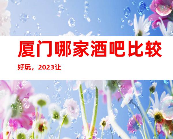 厦门哪家酒吧比较好玩，2023让你对酒吧新的认识
