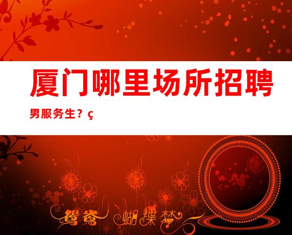 厦门哪里场所招聘男服务生?相信自己没准你就是那个黑马