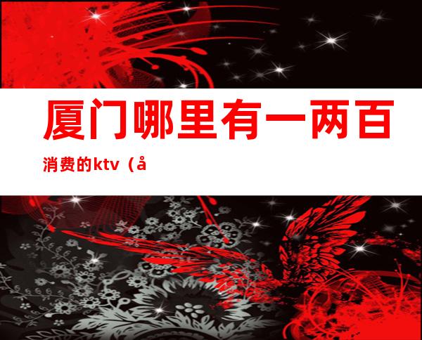 厦门哪里有一两百消费的ktv(厦门2元店)