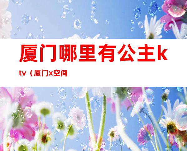 厦门哪里有公主ktv(厦门x空间公主)