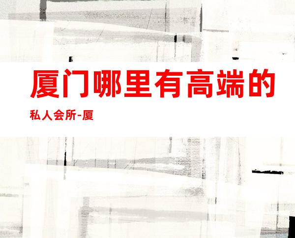 厦门哪里有高端的私人会所-厦门岛内有名会所？