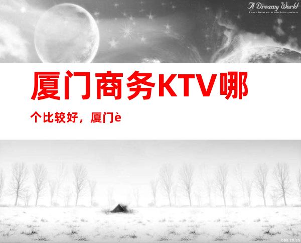 厦门商务KTV哪个比较好,厦门较大的夜总会信息