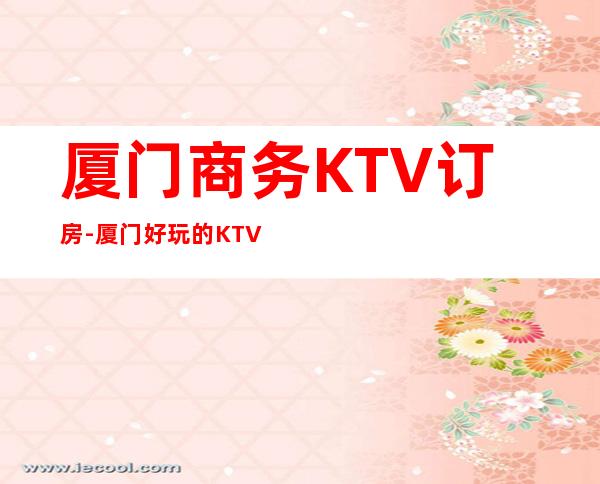 厦门商务KTV订房-厦门好玩的KTV夜总会消费攻略介绍