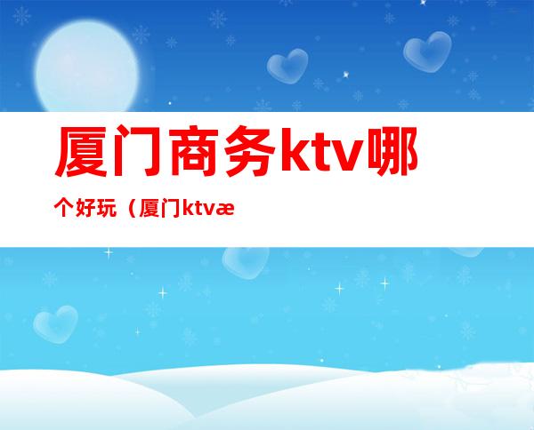 厦门商务ktv哪个好玩(厦门ktv消费)