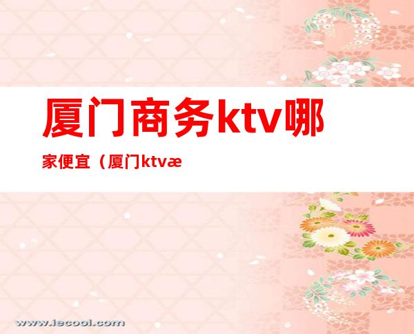 厦门商务ktv哪家便宜(厦门ktv消费)