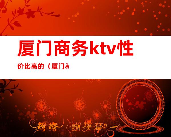 厦门商务ktv性价比高的(厦门商务ktv性价比高的有哪些)