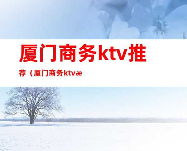 厦门商务ktv推荐（厦门商务ktv最好的场子）