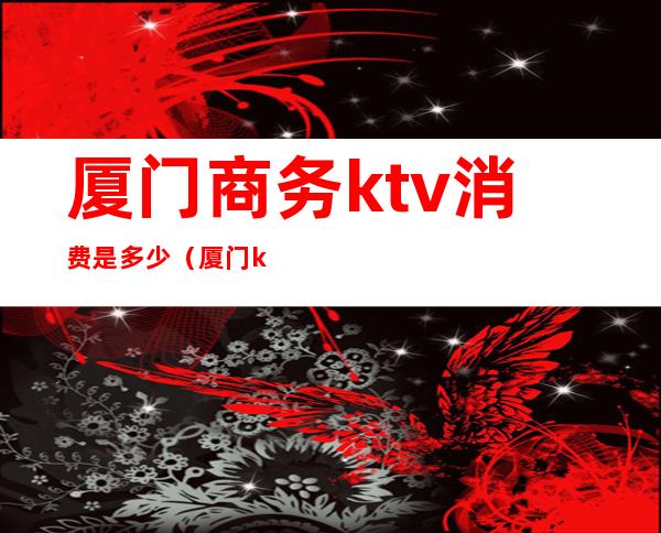 厦门商务ktv消费是多少(厦门ktv消费价格)