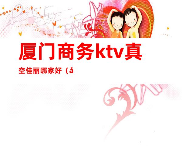 厦门商务ktv真空佳丽哪家好(厦门有哪些ktv女模场)