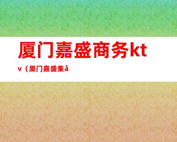 厦门嘉盛商务ktv(厦门嘉盛集团怎么样)