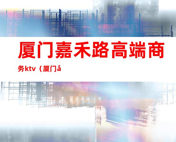 厦门嘉禾路高端商务ktv(厦门嘉禾路酒店)