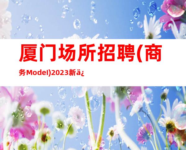 厦门场所招聘(商务ModeI )2023新信息 高收入