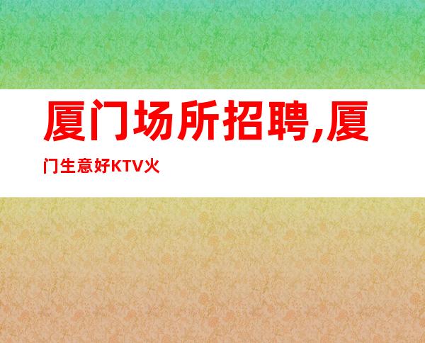 厦门场所招聘,厦门生意好KTV火爆内部直招外商云集客户