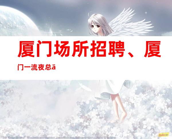 厦门场所招聘、厦门一流夜总会房多生意好天天有班上起