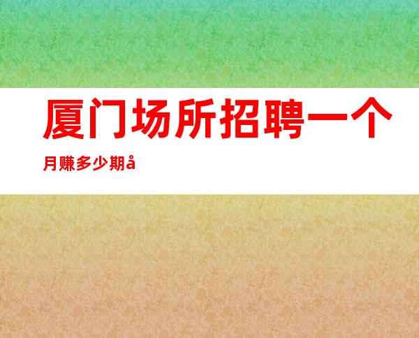 厦门场所招聘一个月赚多少期待你加入最强团队