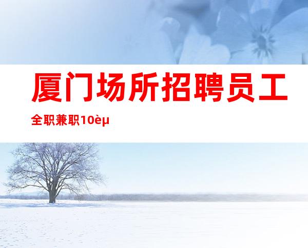 厦门场所招聘员工全职兼职10起,好上班