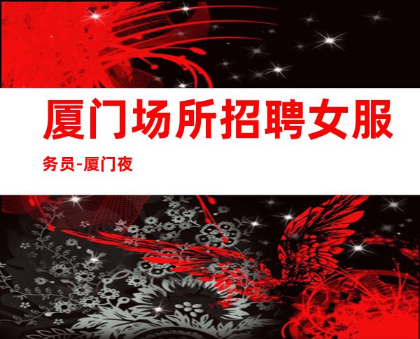 厦门场所招聘女服务员-厦门夜班压力小免费住宿尽快融入金围你转