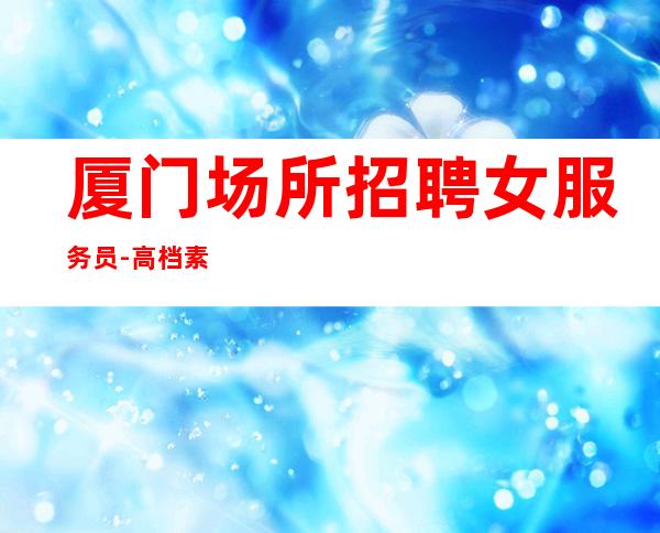 厦门场所招聘女服务员-高档素场KTV招聘-每天拿高工资