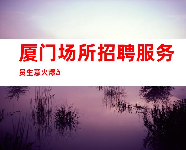 厦门场所招聘 服务员生意火爆好上班 10起步