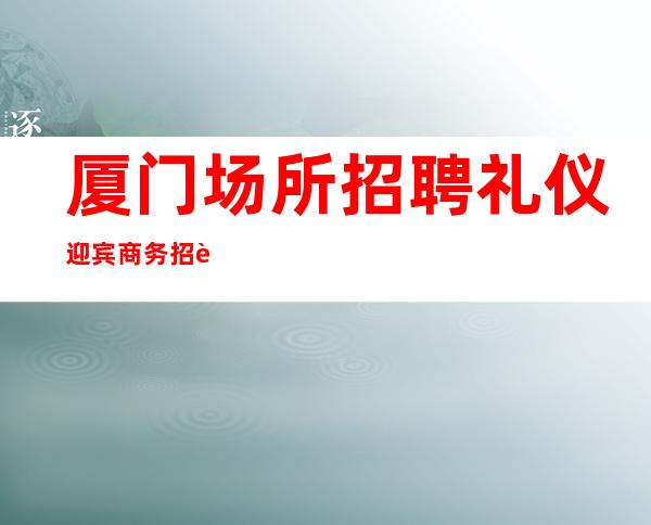 厦门场所招聘礼仪迎宾商务招聘礼仪服务员迎宾