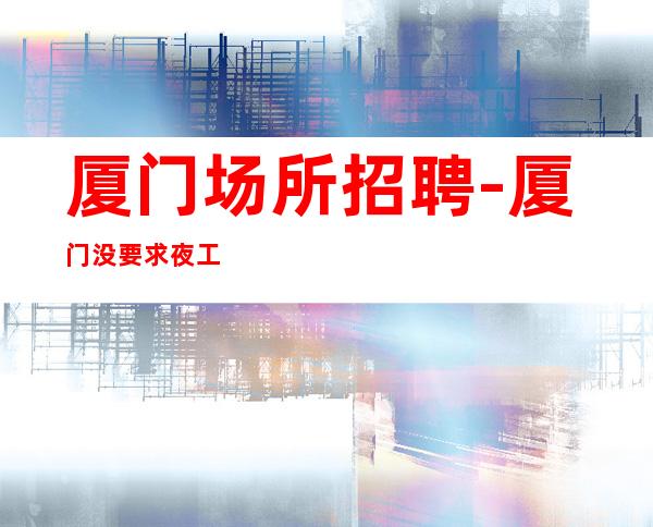 厦门场所招聘-厦门没要求夜工作压力小无需颜子人才收纳