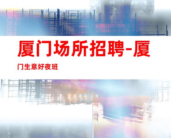 厦门场所招聘-厦门生意好夜班竞争小跟对人空房补助