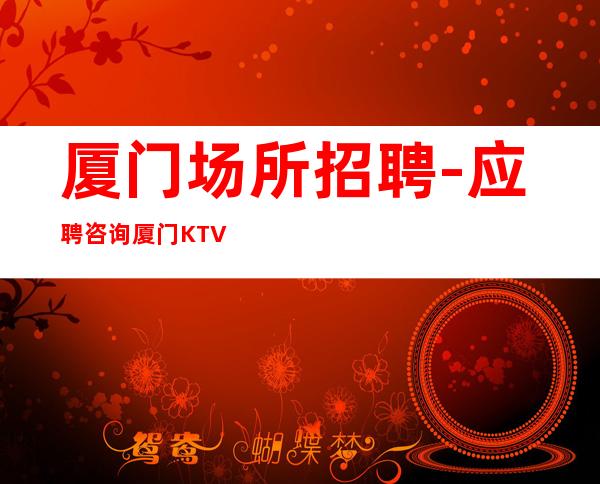 厦门场所招聘-应聘咨询厦门KTV服务生选择花姐不迷路