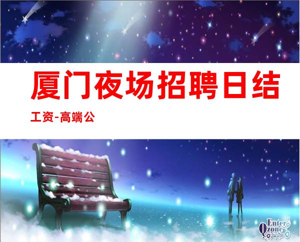 厦门夜场招聘日结工资-高端公寓住宿