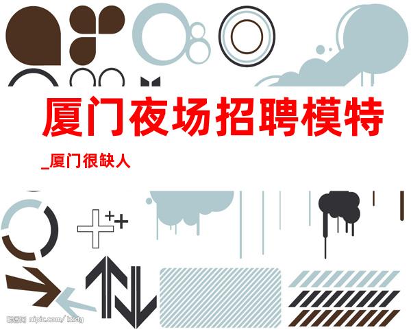厦门夜场招聘模特_厦门很缺人夜总会火爆无杂费温文尔雅