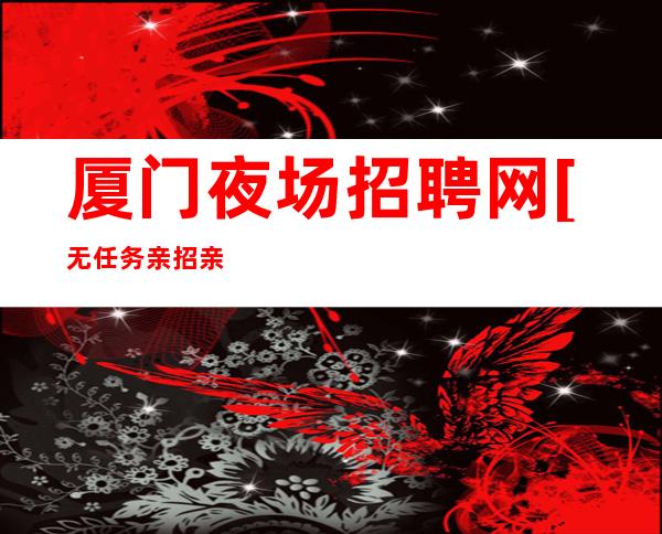 厦门夜场招聘网[无任务亲招亲带]素场
