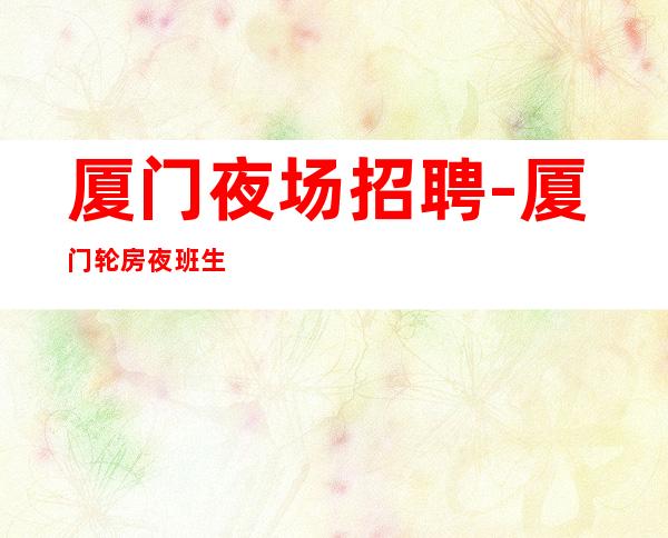 厦门夜场招聘-厦门轮房夜班生意火脑子灵光花容月貌