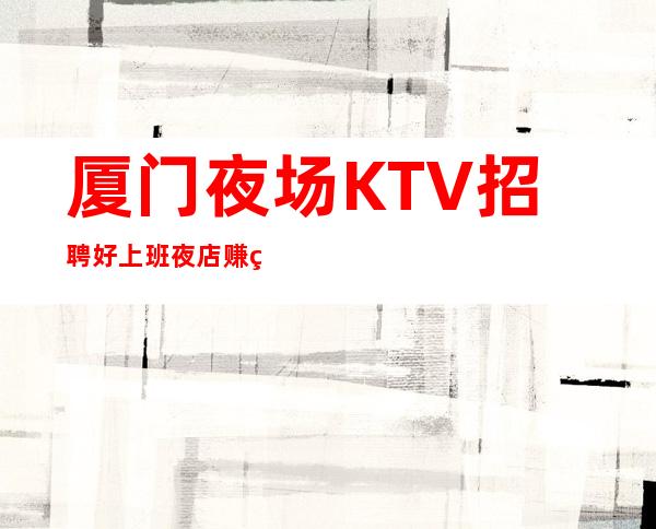 厦门夜场KTV招聘 好上班夜店 赚的多非常靠谱