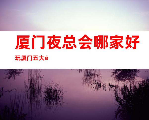 厦门夜总会哪家好玩?厦门五大高档夜总会排名