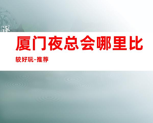 厦门夜总会哪里比较好玩-推荐十大高端夜总会排行榜