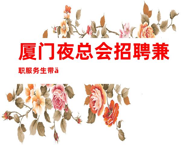 厦门夜总会招聘兼职服务生带你赚无疫情不检查