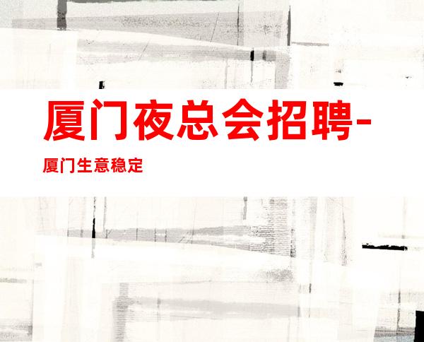厦门夜总会招聘-厦门生意稳定KTV客户大方有保障策驽砺钝