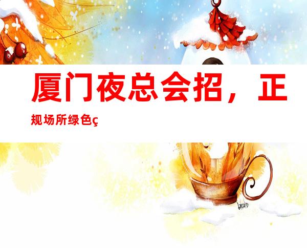 厦门夜总会招，正规场所绿色经营