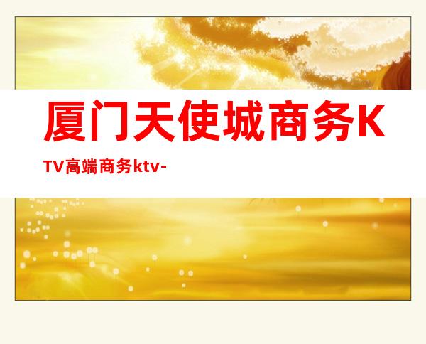 厦门天使城商务KTV高端商务ktv-厦门商务ktv怎么预定 – 厦门湖里商务KTV