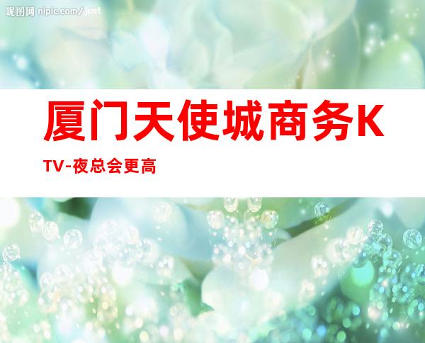 厦门天使城商务KTV-夜总会更高娱乐场所
