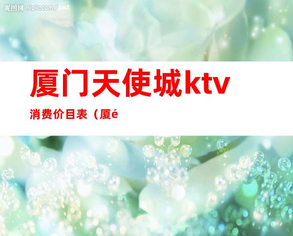 厦门天使城ktv消费价目表(厦门最贵的KTV)