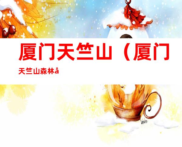 厦门天竺山(厦门天竺山森林公园门票多少钱)