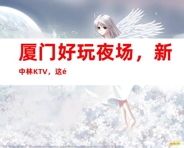 厦门好玩夜场,新中林KTV,这里好玩节目多醉好玩 – 厦门集美商务KTV